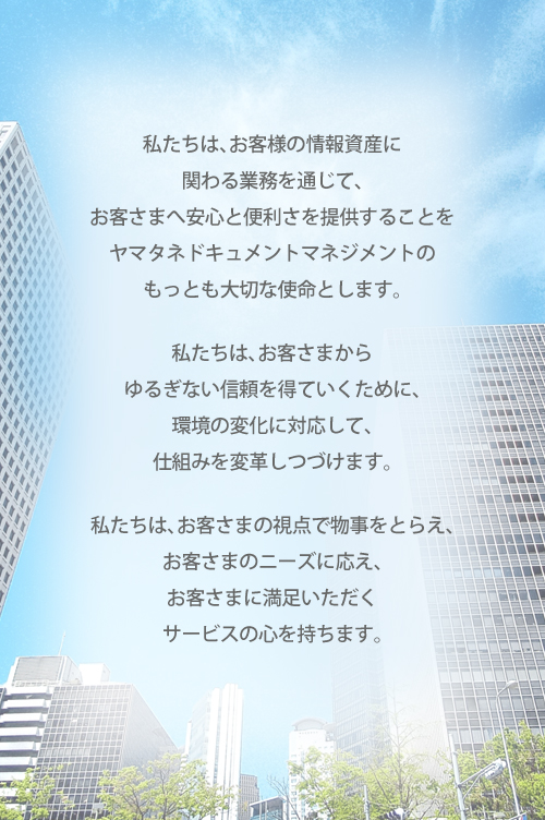 私たちは、お客さまの情報資産に関わる業務を通じて、お客さまへ安心と便利さを提供することをヤマタネドキュメントマネジメントのもっとも大切な使命とします。  私たちは、お客さまからゆるぎない信頼を得ていくために、環境の変化に対応して、仕組みを変革しつづけます。  私たちは、お客さまの視点で物事をとらえ、お客さまのニーズに応え、お客さまに満足いただくサービスの心を持ちます。